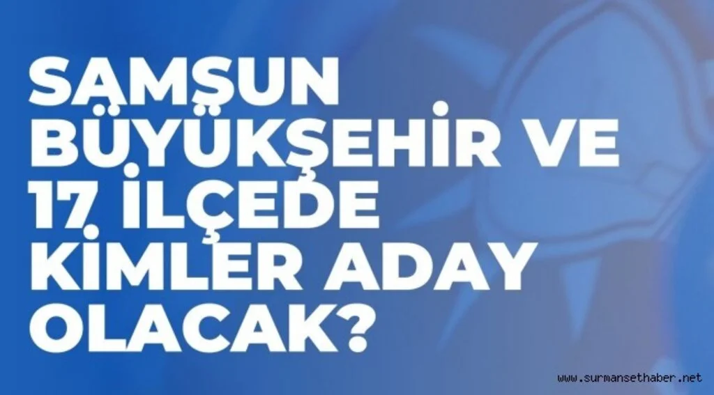 SAMSUN BÜYÜKŞEHİR VE 17 İLÇEDE KİMLER ADAY OLACAK?