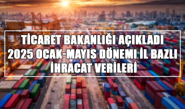 Ticaret Bakanlığı Açıkladı: 2025 Ocak-Mayıs Dönemi İl Bazlı İhracat Verileri