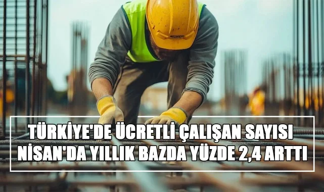 TÜİK Açıkladı! Türkiye'de Ücretli Çalışan Sayısı Nisan'da Yıllık Bazda Yüzde 2,4 Arttı